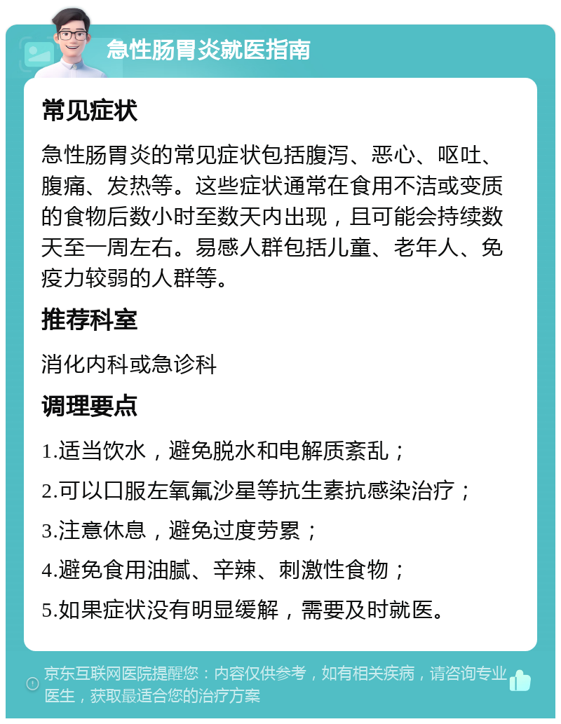 急性肠胃炎就医指南 常见症状 急性肠胃炎的常见症状包括腹泻、恶心、呕吐、腹痛、发热等。这些症状通常在食用不洁或变质的食物后数小时至数天内出现，且可能会持续数天至一周左右。易感人群包括儿童、老年人、免疫力较弱的人群等。 推荐科室 消化内科或急诊科 调理要点 1.适当饮水，避免脱水和电解质紊乱； 2.可以口服左氧氟沙星等抗生素抗感染治疗； 3.注意休息，避免过度劳累； 4.避免食用油腻、辛辣、刺激性食物； 5.如果症状没有明显缓解，需要及时就医。