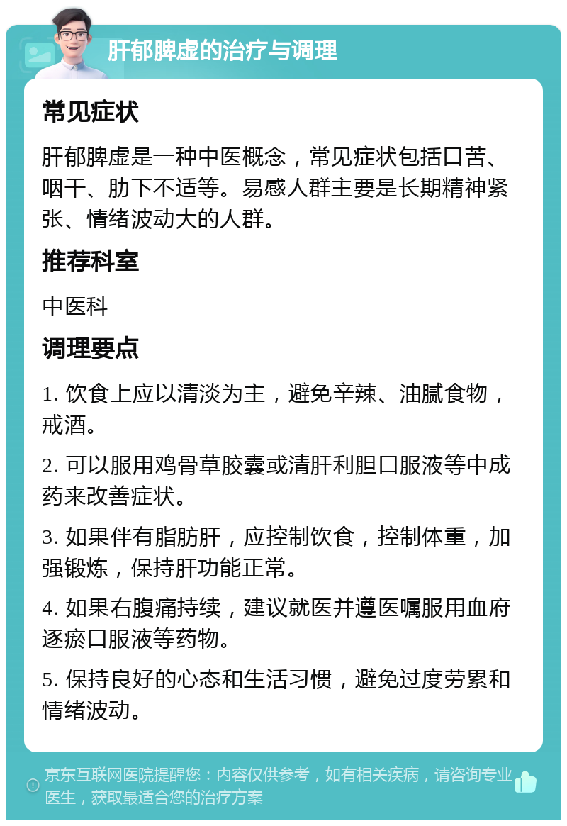 肝郁脾虚的治疗与调理 常见症状 肝郁脾虚是一种中医概念，常见症状包括口苦、咽干、肋下不适等。易感人群主要是长期精神紧张、情绪波动大的人群。 推荐科室 中医科 调理要点 1. 饮食上应以清淡为主，避免辛辣、油腻食物，戒酒。 2. 可以服用鸡骨草胶囊或清肝利胆口服液等中成药来改善症状。 3. 如果伴有脂肪肝，应控制饮食，控制体重，加强锻炼，保持肝功能正常。 4. 如果右腹痛持续，建议就医并遵医嘱服用血府逐瘀口服液等药物。 5. 保持良好的心态和生活习惯，避免过度劳累和情绪波动。