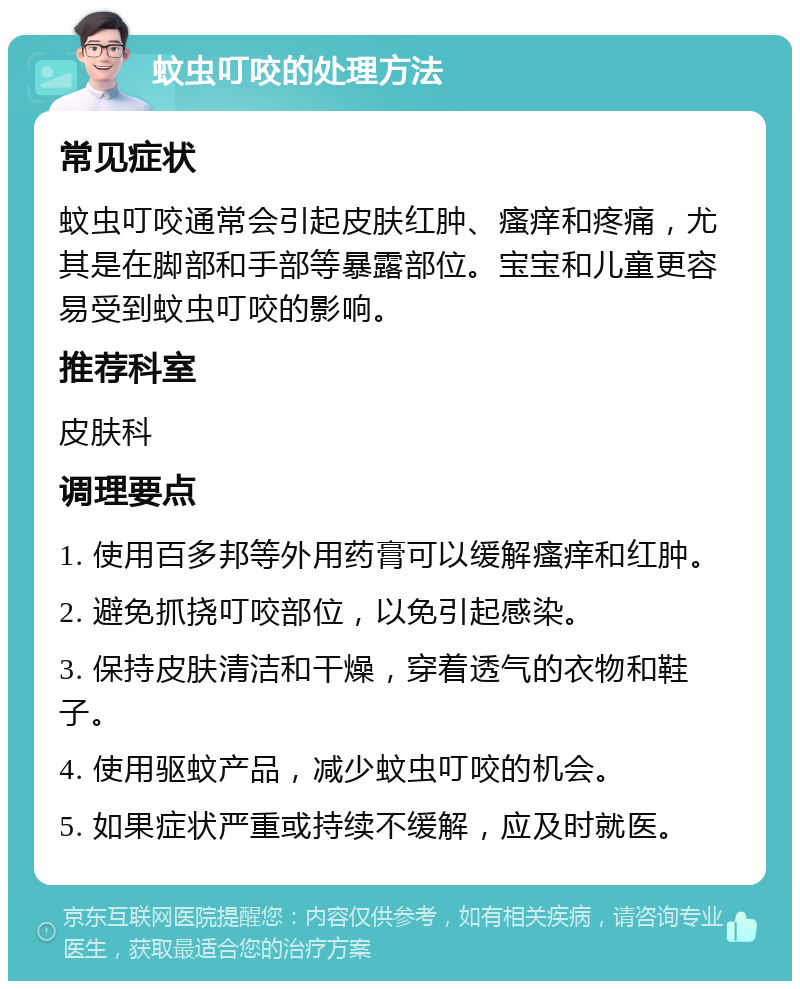 蚊虫叮咬的处理方法 常见症状 蚊虫叮咬通常会引起皮肤红肿、瘙痒和疼痛，尤其是在脚部和手部等暴露部位。宝宝和儿童更容易受到蚊虫叮咬的影响。 推荐科室 皮肤科 调理要点 1. 使用百多邦等外用药膏可以缓解瘙痒和红肿。 2. 避免抓挠叮咬部位，以免引起感染。 3. 保持皮肤清洁和干燥，穿着透气的衣物和鞋子。 4. 使用驱蚊产品，减少蚊虫叮咬的机会。 5. 如果症状严重或持续不缓解，应及时就医。