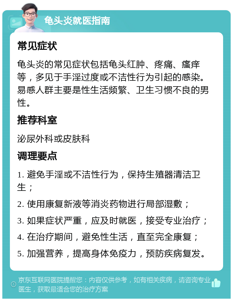 龟头炎就医指南 常见症状 龟头炎的常见症状包括龟头红肿、疼痛、瘙痒等，多见于手淫过度或不洁性行为引起的感染。易感人群主要是性生活频繁、卫生习惯不良的男性。 推荐科室 泌尿外科或皮肤科 调理要点 1. 避免手淫或不洁性行为，保持生殖器清洁卫生； 2. 使用康复新液等消炎药物进行局部湿敷； 3. 如果症状严重，应及时就医，接受专业治疗； 4. 在治疗期间，避免性生活，直至完全康复； 5. 加强营养，提高身体免疫力，预防疾病复发。