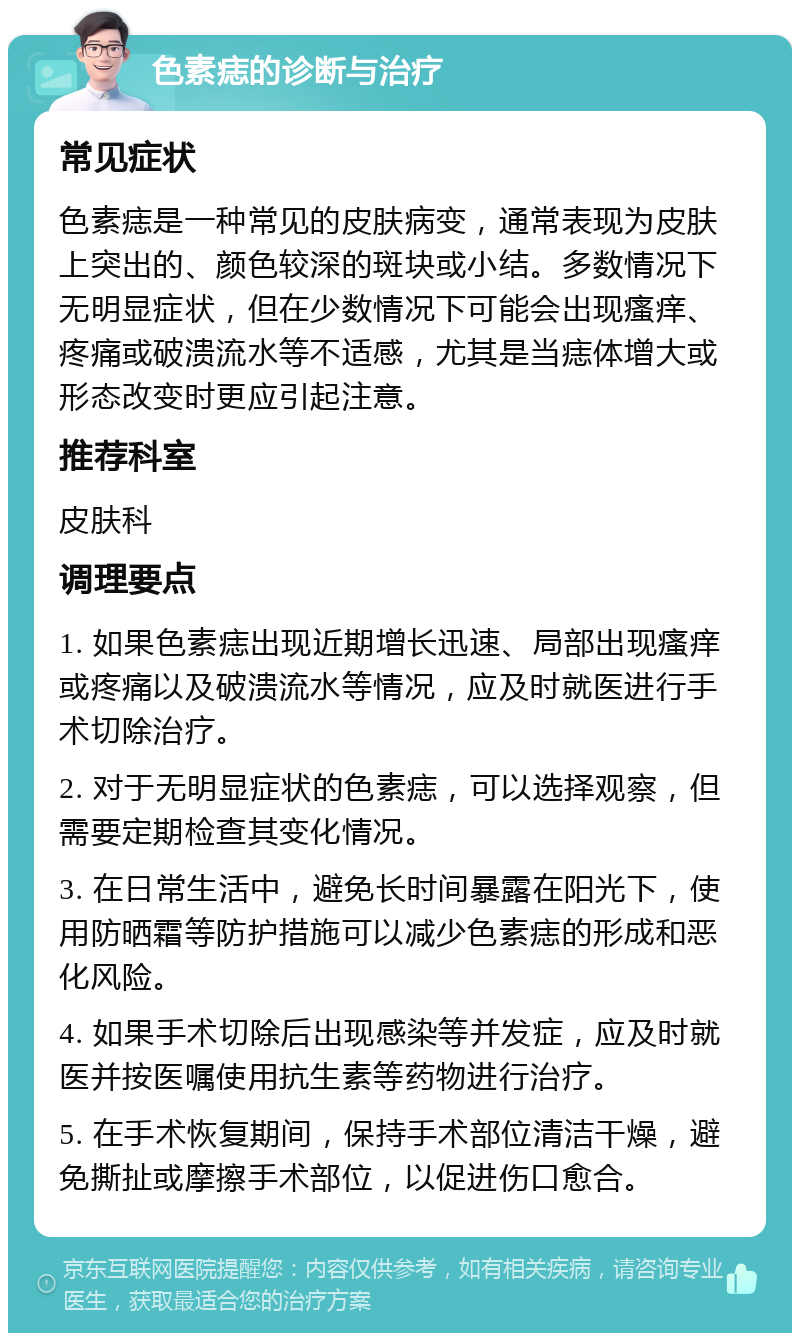 色素痣的诊断与治疗 常见症状 色素痣是一种常见的皮肤病变，通常表现为皮肤上突出的、颜色较深的斑块或小结。多数情况下无明显症状，但在少数情况下可能会出现瘙痒、疼痛或破溃流水等不适感，尤其是当痣体增大或形态改变时更应引起注意。 推荐科室 皮肤科 调理要点 1. 如果色素痣出现近期增长迅速、局部出现瘙痒或疼痛以及破溃流水等情况，应及时就医进行手术切除治疗。 2. 对于无明显症状的色素痣，可以选择观察，但需要定期检查其变化情况。 3. 在日常生活中，避免长时间暴露在阳光下，使用防晒霜等防护措施可以减少色素痣的形成和恶化风险。 4. 如果手术切除后出现感染等并发症，应及时就医并按医嘱使用抗生素等药物进行治疗。 5. 在手术恢复期间，保持手术部位清洁干燥，避免撕扯或摩擦手术部位，以促进伤口愈合。