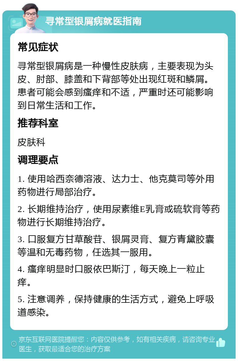 寻常型银屑病就医指南 常见症状 寻常型银屑病是一种慢性皮肤病，主要表现为头皮、肘部、膝盖和下背部等处出现红斑和鳞屑。患者可能会感到瘙痒和不适，严重时还可能影响到日常生活和工作。 推荐科室 皮肤科 调理要点 1. 使用哈西奈德溶液、达力士、他克莫司等外用药物进行局部治疗。 2. 长期维持治疗，使用尿素维E乳膏或硫软膏等药物进行长期维持治疗。 3. 口服复方甘草酸苷、银屑灵膏、复方青黛胶囊等温和无毒药物，任选其一服用。 4. 瘙痒明显时口服依巴斯汀，每天晚上一粒止痒。 5. 注意调养，保持健康的生活方式，避免上呼吸道感染。