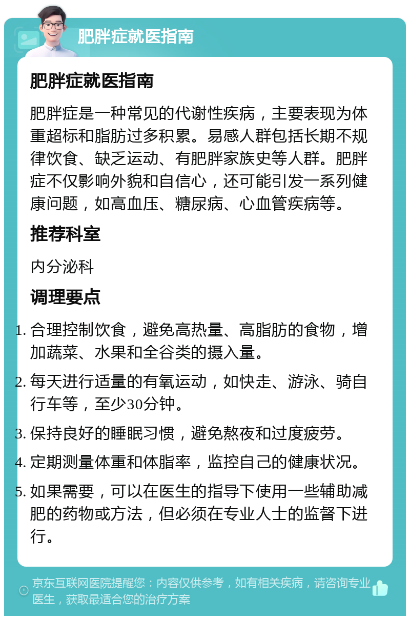 肥胖症就医指南 肥胖症就医指南 肥胖症是一种常见的代谢性疾病，主要表现为体重超标和脂肪过多积累。易感人群包括长期不规律饮食、缺乏运动、有肥胖家族史等人群。肥胖症不仅影响外貌和自信心，还可能引发一系列健康问题，如高血压、糖尿病、心血管疾病等。 推荐科室 内分泌科 调理要点 合理控制饮食，避免高热量、高脂肪的食物，增加蔬菜、水果和全谷类的摄入量。 每天进行适量的有氧运动，如快走、游泳、骑自行车等，至少30分钟。 保持良好的睡眠习惯，避免熬夜和过度疲劳。 定期测量体重和体脂率，监控自己的健康状况。 如果需要，可以在医生的指导下使用一些辅助减肥的药物或方法，但必须在专业人士的监督下进行。