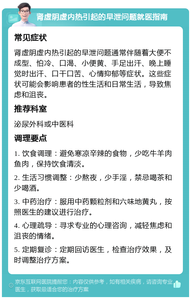 肾虚阴虚内热引起的早泄问题就医指南 常见症状 肾虚阴虚内热引起的早泄问题通常伴随着大便不成型、怕冷、口渴、小便黄、手足出汗、晚上睡觉时出汗、口干口苦、心情抑郁等症状。这些症状可能会影响患者的性生活和日常生活，导致焦虑和沮丧。 推荐科室 泌尿外科或中医科 调理要点 1. 饮食调理：避免寒凉辛辣的食物，少吃牛羊肉鱼肉，保持饮食清淡。 2. 生活习惯调整：少熬夜，少手淫，禁忌喝茶和少喝酒。 3. 中药治疗：服用中药颗粒剂和六味地黄丸，按照医生的建议进行治疗。 4. 心理疏导：寻求专业的心理咨询，减轻焦虑和沮丧的情绪。 5. 定期复诊：定期回访医生，检查治疗效果，及时调整治疗方案。