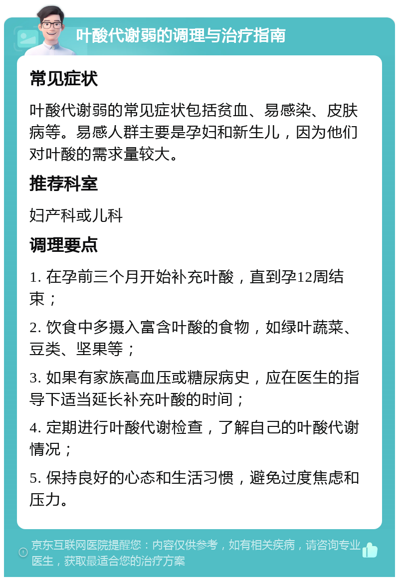 叶酸代谢弱的调理与治疗指南 常见症状 叶酸代谢弱的常见症状包括贫血、易感染、皮肤病等。易感人群主要是孕妇和新生儿，因为他们对叶酸的需求量较大。 推荐科室 妇产科或儿科 调理要点 1. 在孕前三个月开始补充叶酸，直到孕12周结束； 2. 饮食中多摄入富含叶酸的食物，如绿叶蔬菜、豆类、坚果等； 3. 如果有家族高血压或糖尿病史，应在医生的指导下适当延长补充叶酸的时间； 4. 定期进行叶酸代谢检查，了解自己的叶酸代谢情况； 5. 保持良好的心态和生活习惯，避免过度焦虑和压力。