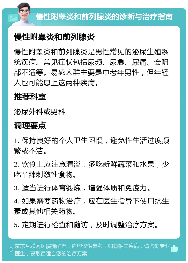 慢性附睾炎和前列腺炎的诊断与治疗指南 慢性附睾炎和前列腺炎 慢性附睾炎和前列腺炎是男性常见的泌尿生殖系统疾病。常见症状包括尿频、尿急、尿痛、会阴部不适等。易感人群主要是中老年男性，但年轻人也可能患上这两种疾病。 推荐科室 泌尿外科或男科 调理要点 1. 保持良好的个人卫生习惯，避免性生活过度频繁或不洁。 2. 饮食上应注意清淡，多吃新鲜蔬菜和水果，少吃辛辣刺激性食物。 3. 适当进行体育锻炼，增强体质和免疫力。 4. 如果需要药物治疗，应在医生指导下使用抗生素或其他相关药物。 5. 定期进行检查和随访，及时调整治疗方案。