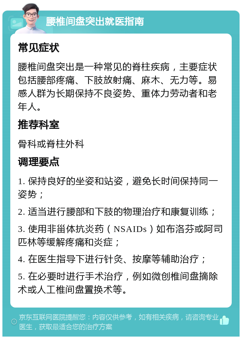 腰椎间盘突出就医指南 常见症状 腰椎间盘突出是一种常见的脊柱疾病，主要症状包括腰部疼痛、下肢放射痛、麻木、无力等。易感人群为长期保持不良姿势、重体力劳动者和老年人。 推荐科室 骨科或脊柱外科 调理要点 1. 保持良好的坐姿和站姿，避免长时间保持同一姿势； 2. 适当进行腰部和下肢的物理治疗和康复训练； 3. 使用非甾体抗炎药（NSAIDs）如布洛芬或阿司匹林等缓解疼痛和炎症； 4. 在医生指导下进行针灸、按摩等辅助治疗； 5. 在必要时进行手术治疗，例如微创椎间盘摘除术或人工椎间盘置换术等。