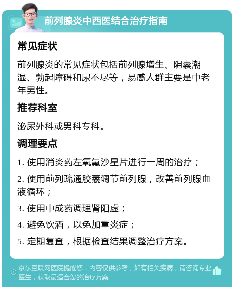 前列腺炎中西医结合治疗指南 常见症状 前列腺炎的常见症状包括前列腺增生、阴囊潮湿、勃起障碍和尿不尽等，易感人群主要是中老年男性。 推荐科室 泌尿外科或男科专科。 调理要点 1. 使用消炎药左氧氟沙星片进行一周的治疗； 2. 使用前列疏通胶囊调节前列腺，改善前列腺血液循环； 3. 使用中成药调理肾阳虚； 4. 避免饮酒，以免加重炎症； 5. 定期复查，根据检查结果调整治疗方案。