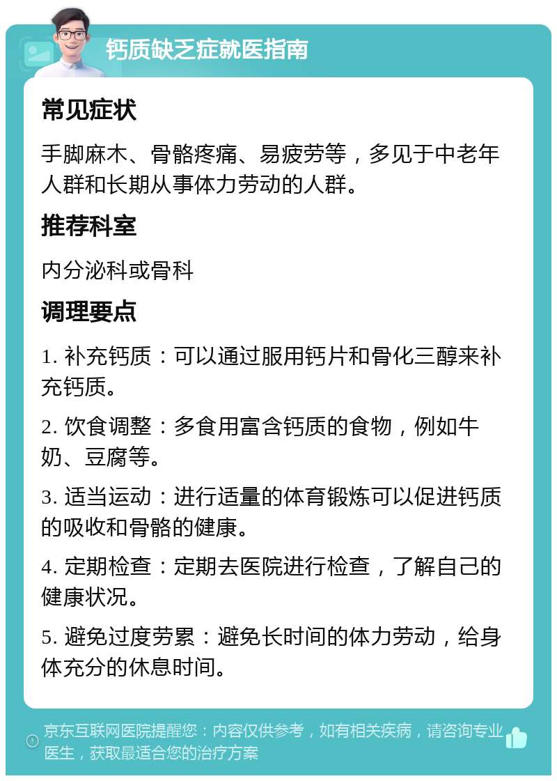 钙质缺乏症就医指南 常见症状 手脚麻木、骨骼疼痛、易疲劳等，多见于中老年人群和长期从事体力劳动的人群。 推荐科室 内分泌科或骨科 调理要点 1. 补充钙质：可以通过服用钙片和骨化三醇来补充钙质。 2. 饮食调整：多食用富含钙质的食物，例如牛奶、豆腐等。 3. 适当运动：进行适量的体育锻炼可以促进钙质的吸收和骨骼的健康。 4. 定期检查：定期去医院进行检查，了解自己的健康状况。 5. 避免过度劳累：避免长时间的体力劳动，给身体充分的休息时间。