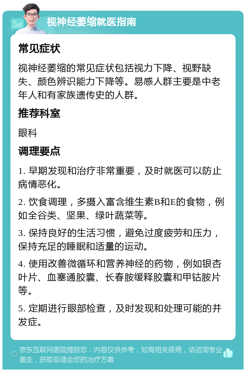 视神经萎缩就医指南 常见症状 视神经萎缩的常见症状包括视力下降、视野缺失、颜色辨识能力下降等。易感人群主要是中老年人和有家族遗传史的人群。 推荐科室 眼科 调理要点 1. 早期发现和治疗非常重要，及时就医可以防止病情恶化。 2. 饮食调理，多摄入富含维生素B和E的食物，例如全谷类、坚果、绿叶蔬菜等。 3. 保持良好的生活习惯，避免过度疲劳和压力，保持充足的睡眠和适量的运动。 4. 使用改善微循环和营养神经的药物，例如银杏叶片、血塞通胶囊、长春胺缓释胶囊和甲钴胺片等。 5. 定期进行眼部检查，及时发现和处理可能的并发症。