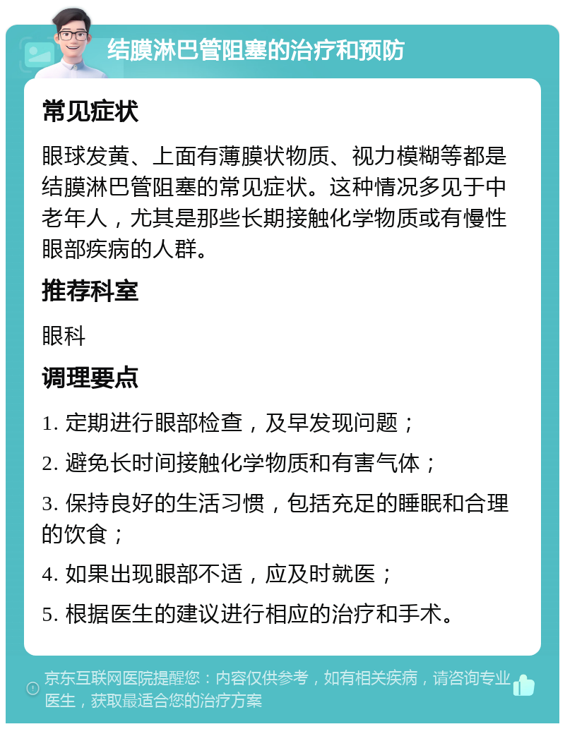 结膜淋巴管阻塞的治疗和预防 常见症状 眼球发黄、上面有薄膜状物质、视力模糊等都是结膜淋巴管阻塞的常见症状。这种情况多见于中老年人，尤其是那些长期接触化学物质或有慢性眼部疾病的人群。 推荐科室 眼科 调理要点 1. 定期进行眼部检查，及早发现问题； 2. 避免长时间接触化学物质和有害气体； 3. 保持良好的生活习惯，包括充足的睡眠和合理的饮食； 4. 如果出现眼部不适，应及时就医； 5. 根据医生的建议进行相应的治疗和手术。