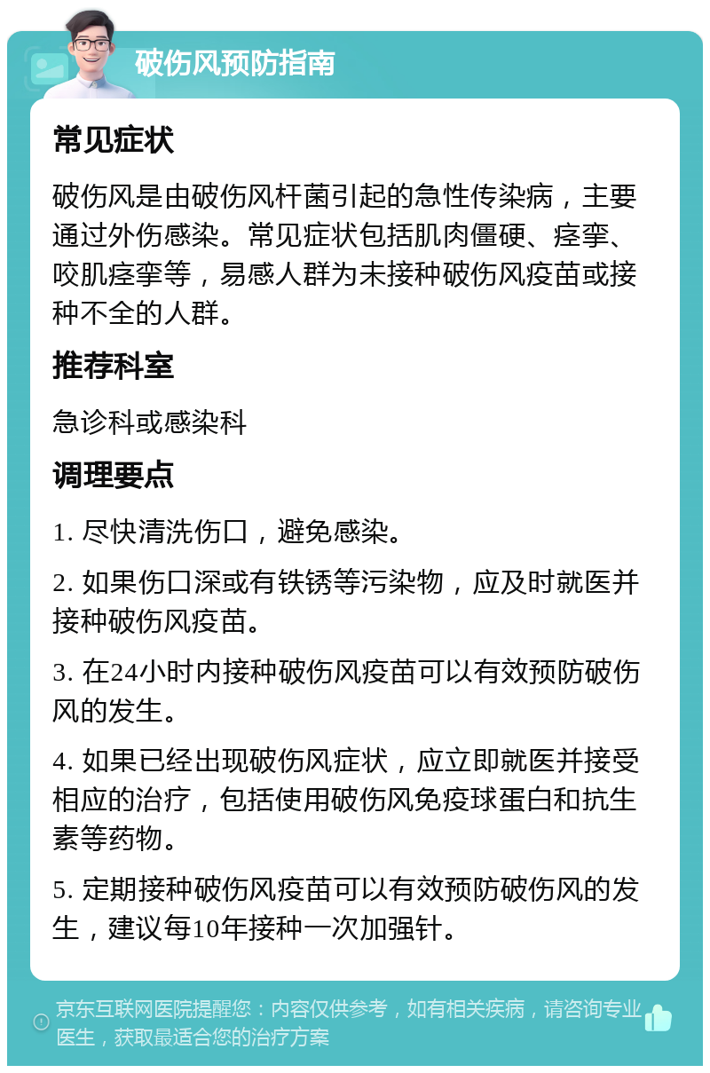 破伤风预防指南 常见症状 破伤风是由破伤风杆菌引起的急性传染病，主要通过外伤感染。常见症状包括肌肉僵硬、痉挛、咬肌痉挛等，易感人群为未接种破伤风疫苗或接种不全的人群。 推荐科室 急诊科或感染科 调理要点 1. 尽快清洗伤口，避免感染。 2. 如果伤口深或有铁锈等污染物，应及时就医并接种破伤风疫苗。 3. 在24小时内接种破伤风疫苗可以有效预防破伤风的发生。 4. 如果已经出现破伤风症状，应立即就医并接受相应的治疗，包括使用破伤风免疫球蛋白和抗生素等药物。 5. 定期接种破伤风疫苗可以有效预防破伤风的发生，建议每10年接种一次加强针。