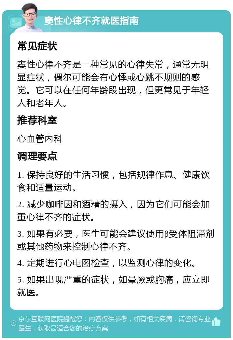 窦性心律不齐就医指南 常见症状 窦性心律不齐是一种常见的心律失常，通常无明显症状，偶尔可能会有心悸或心跳不规则的感觉。它可以在任何年龄段出现，但更常见于年轻人和老年人。 推荐科室 心血管内科 调理要点 1. 保持良好的生活习惯，包括规律作息、健康饮食和适量运动。 2. 减少咖啡因和酒精的摄入，因为它们可能会加重心律不齐的症状。 3. 如果有必要，医生可能会建议使用β受体阻滞剂或其他药物来控制心律不齐。 4. 定期进行心电图检查，以监测心律的变化。 5. 如果出现严重的症状，如晕厥或胸痛，应立即就医。