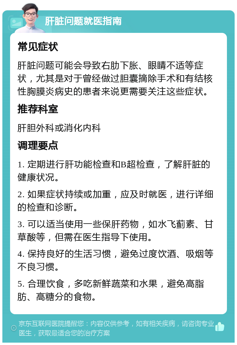 肝脏问题就医指南 常见症状 肝脏问题可能会导致右肋下胀、眼睛不适等症状，尤其是对于曾经做过胆囊摘除手术和有结核性胸膜炎病史的患者来说更需要关注这些症状。 推荐科室 肝胆外科或消化内科 调理要点 1. 定期进行肝功能检查和B超检查，了解肝脏的健康状况。 2. 如果症状持续或加重，应及时就医，进行详细的检查和诊断。 3. 可以适当使用一些保肝药物，如水飞蓟素、甘草酸等，但需在医生指导下使用。 4. 保持良好的生活习惯，避免过度饮酒、吸烟等不良习惯。 5. 合理饮食，多吃新鲜蔬菜和水果，避免高脂肪、高糖分的食物。