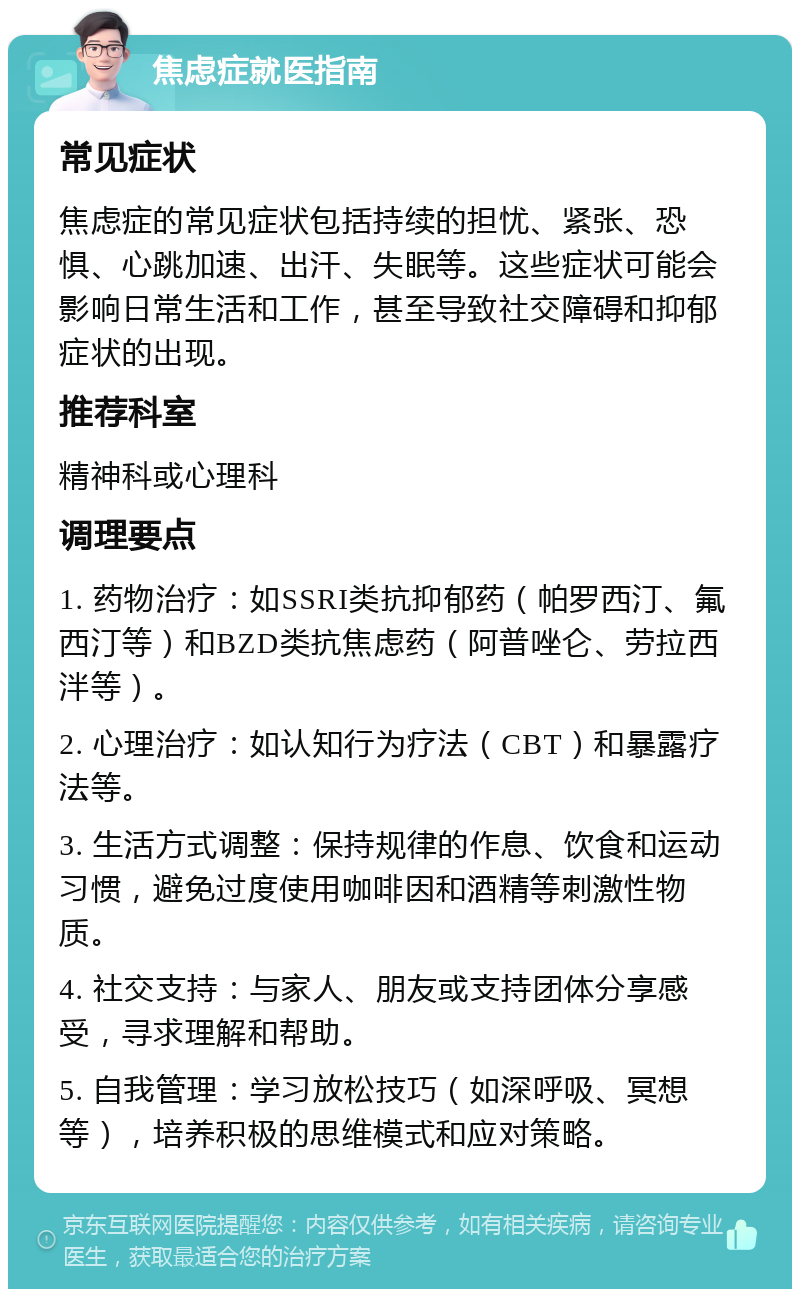 焦虑症就医指南 常见症状 焦虑症的常见症状包括持续的担忧、紧张、恐惧、心跳加速、出汗、失眠等。这些症状可能会影响日常生活和工作，甚至导致社交障碍和抑郁症状的出现。 推荐科室 精神科或心理科 调理要点 1. 药物治疗：如SSRI类抗抑郁药（帕罗西汀、氟西汀等）和BZD类抗焦虑药（阿普唑仑、劳拉西泮等）。 2. 心理治疗：如认知行为疗法（CBT）和暴露疗法等。 3. 生活方式调整：保持规律的作息、饮食和运动习惯，避免过度使用咖啡因和酒精等刺激性物质。 4. 社交支持：与家人、朋友或支持团体分享感受，寻求理解和帮助。 5. 自我管理：学习放松技巧（如深呼吸、冥想等），培养积极的思维模式和应对策略。