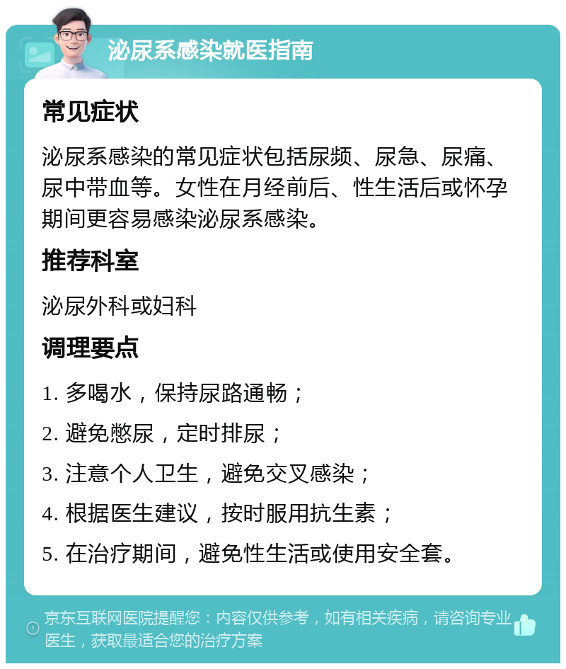 泌尿系感染就医指南 常见症状 泌尿系感染的常见症状包括尿频、尿急、尿痛、尿中带血等。女性在月经前后、性生活后或怀孕期间更容易感染泌尿系感染。 推荐科室 泌尿外科或妇科 调理要点 1. 多喝水，保持尿路通畅； 2. 避免憋尿，定时排尿； 3. 注意个人卫生，避免交叉感染； 4. 根据医生建议，按时服用抗生素； 5. 在治疗期间，避免性生活或使用安全套。