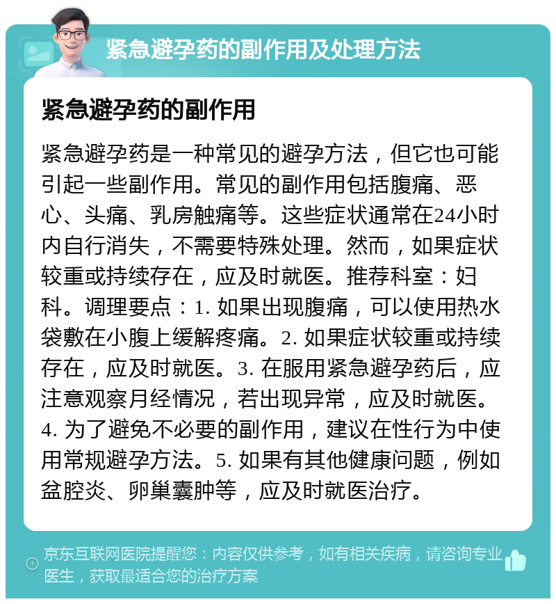 紧急避孕药的副作用及处理方法 紧急避孕药的副作用 紧急避孕药是一种常见的避孕方法，但它也可能引起一些副作用。常见的副作用包括腹痛、恶心、头痛、乳房触痛等。这些症状通常在24小时内自行消失，不需要特殊处理。然而，如果症状较重或持续存在，应及时就医。推荐科室：妇科。调理要点：1. 如果出现腹痛，可以使用热水袋敷在小腹上缓解疼痛。2. 如果症状较重或持续存在，应及时就医。3. 在服用紧急避孕药后，应注意观察月经情况，若出现异常，应及时就医。4. 为了避免不必要的副作用，建议在性行为中使用常规避孕方法。5. 如果有其他健康问题，例如盆腔炎、卵巢囊肿等，应及时就医治疗。