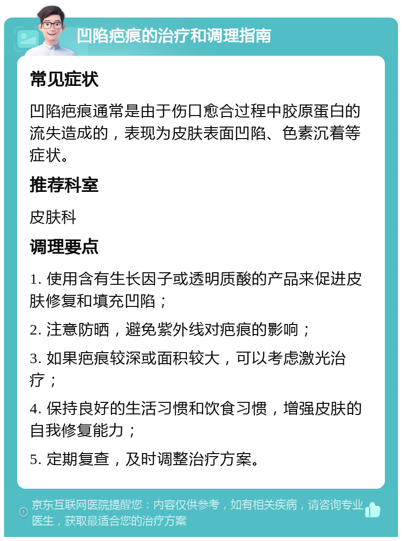 凹陷疤痕的治疗和调理指南 常见症状 凹陷疤痕通常是由于伤口愈合过程中胶原蛋白的流失造成的，表现为皮肤表面凹陷、色素沉着等症状。 推荐科室 皮肤科 调理要点 1. 使用含有生长因子或透明质酸的产品来促进皮肤修复和填充凹陷； 2. 注意防晒，避免紫外线对疤痕的影响； 3. 如果疤痕较深或面积较大，可以考虑激光治疗； 4. 保持良好的生活习惯和饮食习惯，增强皮肤的自我修复能力； 5. 定期复查，及时调整治疗方案。