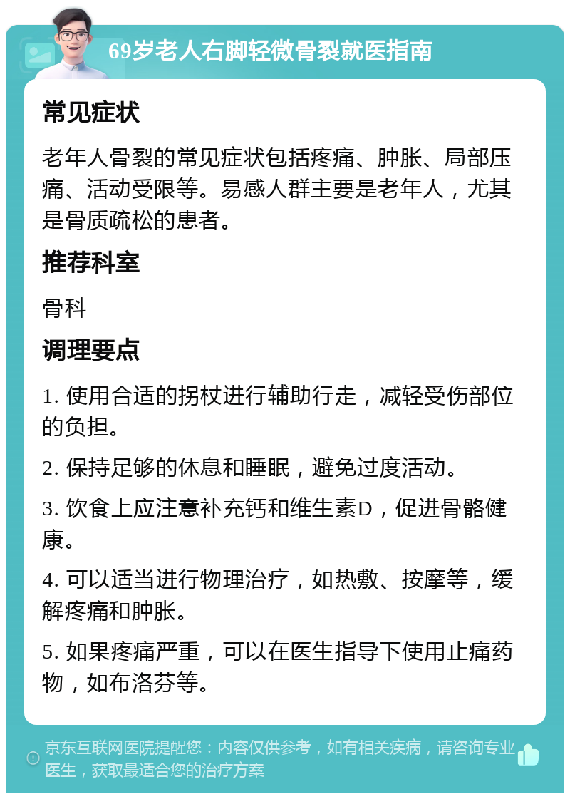 69岁老人右脚轻微骨裂就医指南 常见症状 老年人骨裂的常见症状包括疼痛、肿胀、局部压痛、活动受限等。易感人群主要是老年人，尤其是骨质疏松的患者。 推荐科室 骨科 调理要点 1. 使用合适的拐杖进行辅助行走，减轻受伤部位的负担。 2. 保持足够的休息和睡眠，避免过度活动。 3. 饮食上应注意补充钙和维生素D，促进骨骼健康。 4. 可以适当进行物理治疗，如热敷、按摩等，缓解疼痛和肿胀。 5. 如果疼痛严重，可以在医生指导下使用止痛药物，如布洛芬等。