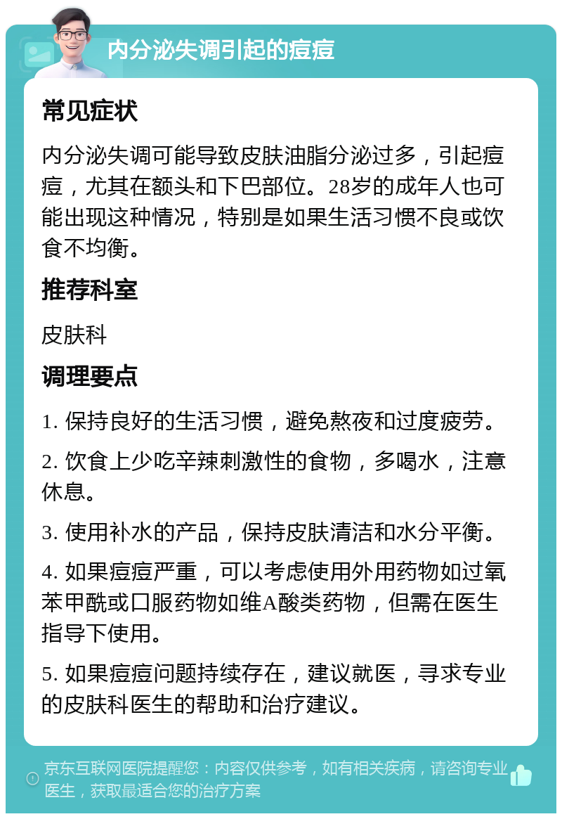 内分泌失调引起的痘痘 常见症状 内分泌失调可能导致皮肤油脂分泌过多，引起痘痘，尤其在额头和下巴部位。28岁的成年人也可能出现这种情况，特别是如果生活习惯不良或饮食不均衡。 推荐科室 皮肤科 调理要点 1. 保持良好的生活习惯，避免熬夜和过度疲劳。 2. 饮食上少吃辛辣刺激性的食物，多喝水，注意休息。 3. 使用补水的产品，保持皮肤清洁和水分平衡。 4. 如果痘痘严重，可以考虑使用外用药物如过氧苯甲酰或口服药物如维A酸类药物，但需在医生指导下使用。 5. 如果痘痘问题持续存在，建议就医，寻求专业的皮肤科医生的帮助和治疗建议。