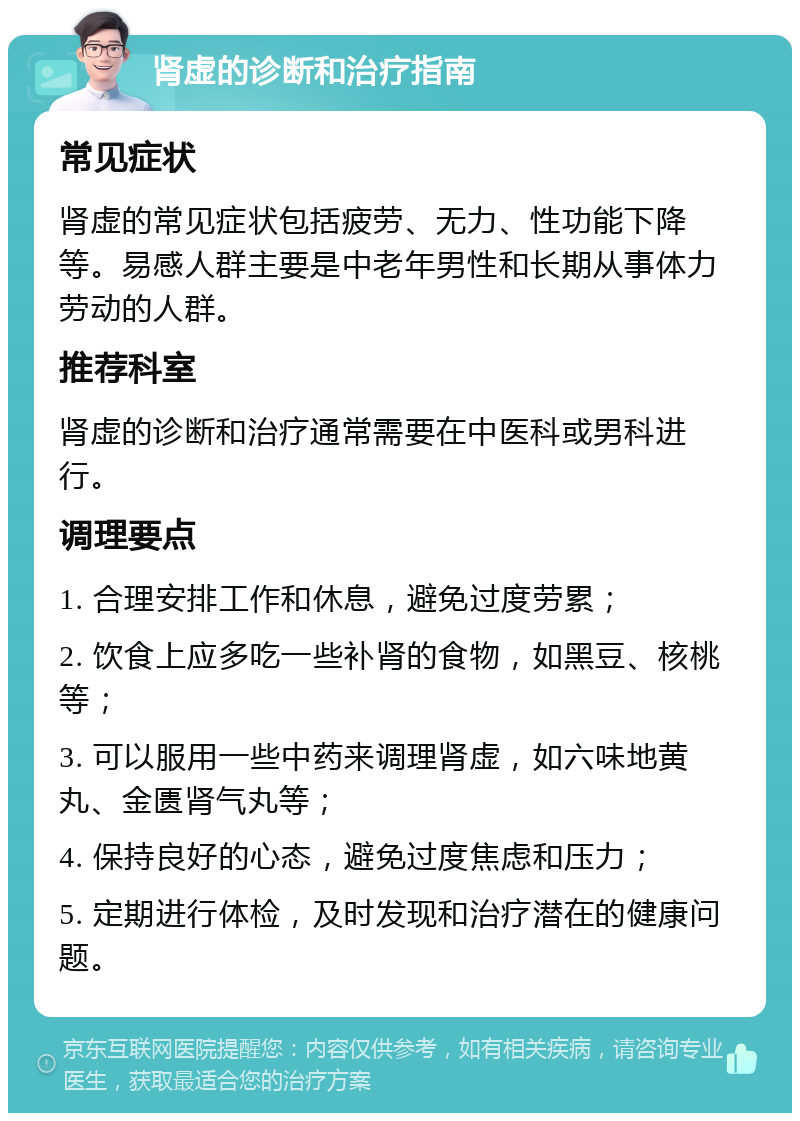 肾虚的诊断和治疗指南 常见症状 肾虚的常见症状包括疲劳、无力、性功能下降等。易感人群主要是中老年男性和长期从事体力劳动的人群。 推荐科室 肾虚的诊断和治疗通常需要在中医科或男科进行。 调理要点 1. 合理安排工作和休息，避免过度劳累； 2. 饮食上应多吃一些补肾的食物，如黑豆、核桃等； 3. 可以服用一些中药来调理肾虚，如六味地黄丸、金匮肾气丸等； 4. 保持良好的心态，避免过度焦虑和压力； 5. 定期进行体检，及时发现和治疗潜在的健康问题。