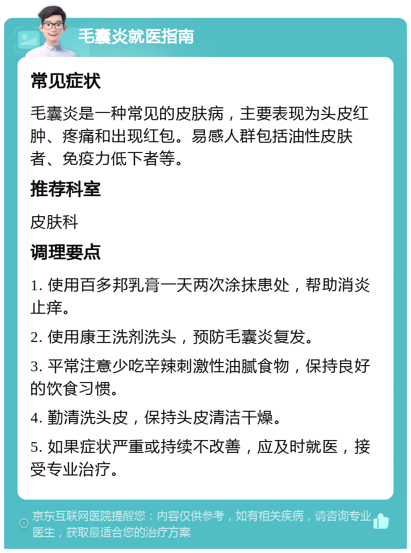 毛囊炎就医指南 常见症状 毛囊炎是一种常见的皮肤病，主要表现为头皮红肿、疼痛和出现红包。易感人群包括油性皮肤者、免疫力低下者等。 推荐科室 皮肤科 调理要点 1. 使用百多邦乳膏一天两次涂抹患处，帮助消炎止痒。 2. 使用康王洗剂洗头，预防毛囊炎复发。 3. 平常注意少吃辛辣刺激性油腻食物，保持良好的饮食习惯。 4. 勤清洗头皮，保持头皮清洁干燥。 5. 如果症状严重或持续不改善，应及时就医，接受专业治疗。