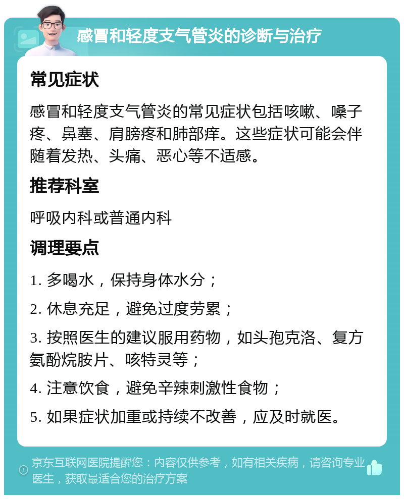 感冒和轻度支气管炎的诊断与治疗 常见症状 感冒和轻度支气管炎的常见症状包括咳嗽、嗓子疼、鼻塞、肩膀疼和肺部痒。这些症状可能会伴随着发热、头痛、恶心等不适感。 推荐科室 呼吸内科或普通内科 调理要点 1. 多喝水，保持身体水分； 2. 休息充足，避免过度劳累； 3. 按照医生的建议服用药物，如头孢克洛、复方氨酚烷胺片、咳特灵等； 4. 注意饮食，避免辛辣刺激性食物； 5. 如果症状加重或持续不改善，应及时就医。