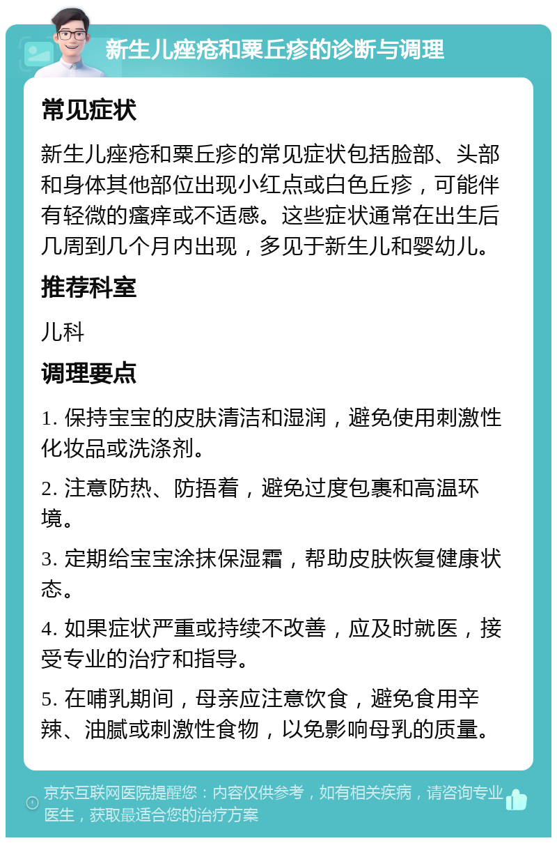 新生儿痤疮和粟丘疹的诊断与调理 常见症状 新生儿痤疮和粟丘疹的常见症状包括脸部、头部和身体其他部位出现小红点或白色丘疹，可能伴有轻微的瘙痒或不适感。这些症状通常在出生后几周到几个月内出现，多见于新生儿和婴幼儿。 推荐科室 儿科 调理要点 1. 保持宝宝的皮肤清洁和湿润，避免使用刺激性化妆品或洗涤剂。 2. 注意防热、防捂着，避免过度包裹和高温环境。 3. 定期给宝宝涂抹保湿霜，帮助皮肤恢复健康状态。 4. 如果症状严重或持续不改善，应及时就医，接受专业的治疗和指导。 5. 在哺乳期间，母亲应注意饮食，避免食用辛辣、油腻或刺激性食物，以免影响母乳的质量。