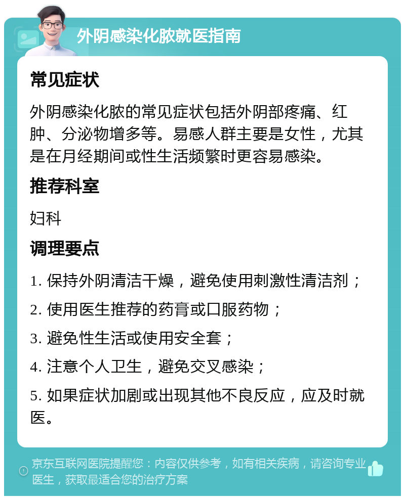 外阴感染化脓就医指南 常见症状 外阴感染化脓的常见症状包括外阴部疼痛、红肿、分泌物增多等。易感人群主要是女性，尤其是在月经期间或性生活频繁时更容易感染。 推荐科室 妇科 调理要点 1. 保持外阴清洁干燥，避免使用刺激性清洁剂； 2. 使用医生推荐的药膏或口服药物； 3. 避免性生活或使用安全套； 4. 注意个人卫生，避免交叉感染； 5. 如果症状加剧或出现其他不良反应，应及时就医。