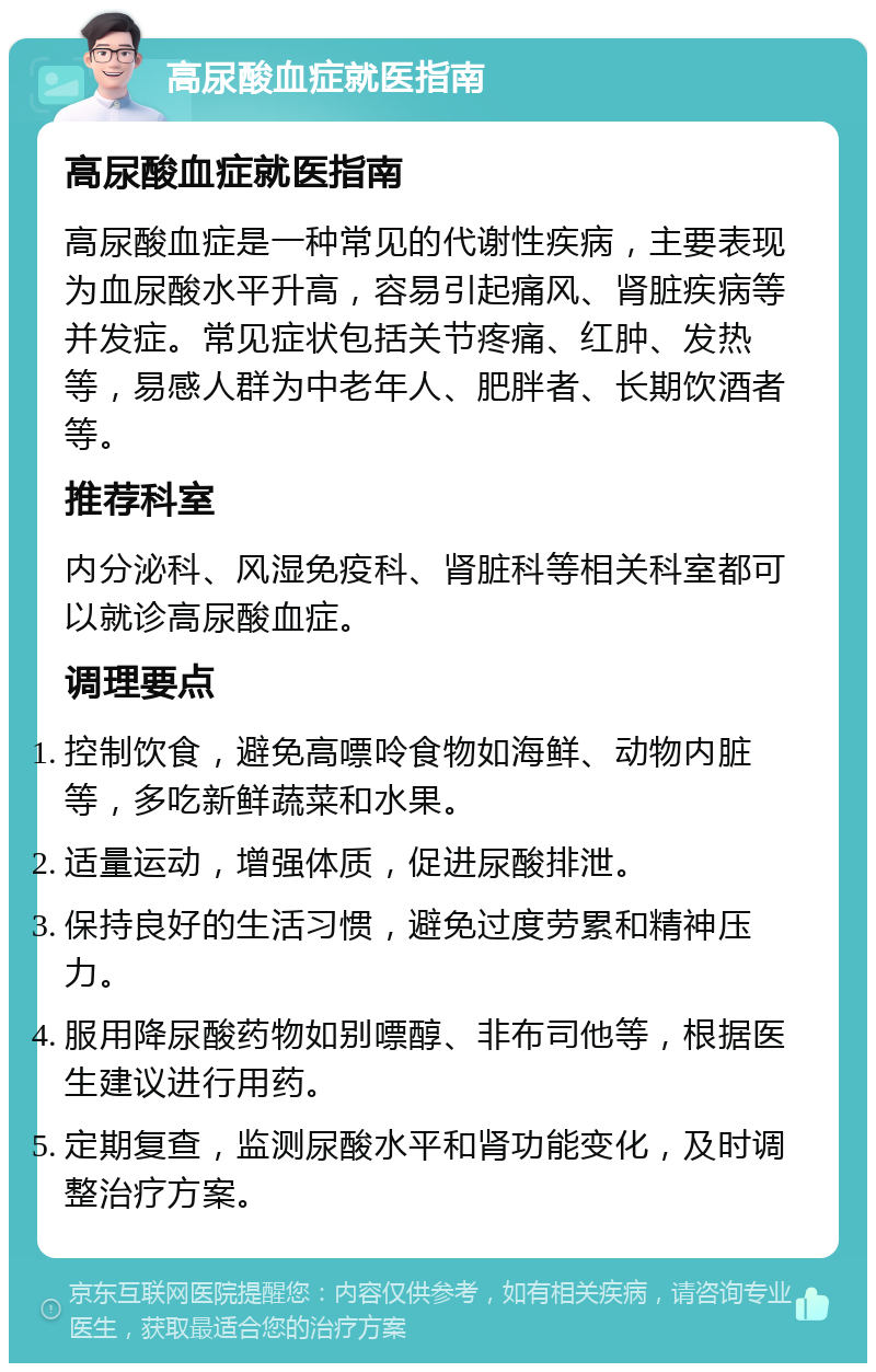 高尿酸血症就医指南 高尿酸血症就医指南 高尿酸血症是一种常见的代谢性疾病，主要表现为血尿酸水平升高，容易引起痛风、肾脏疾病等并发症。常见症状包括关节疼痛、红肿、发热等，易感人群为中老年人、肥胖者、长期饮酒者等。 推荐科室 内分泌科、风湿免疫科、肾脏科等相关科室都可以就诊高尿酸血症。 调理要点 控制饮食，避免高嘌呤食物如海鲜、动物内脏等，多吃新鲜蔬菜和水果。 适量运动，增强体质，促进尿酸排泄。 保持良好的生活习惯，避免过度劳累和精神压力。 服用降尿酸药物如别嘌醇、非布司他等，根据医生建议进行用药。 定期复查，监测尿酸水平和肾功能变化，及时调整治疗方案。