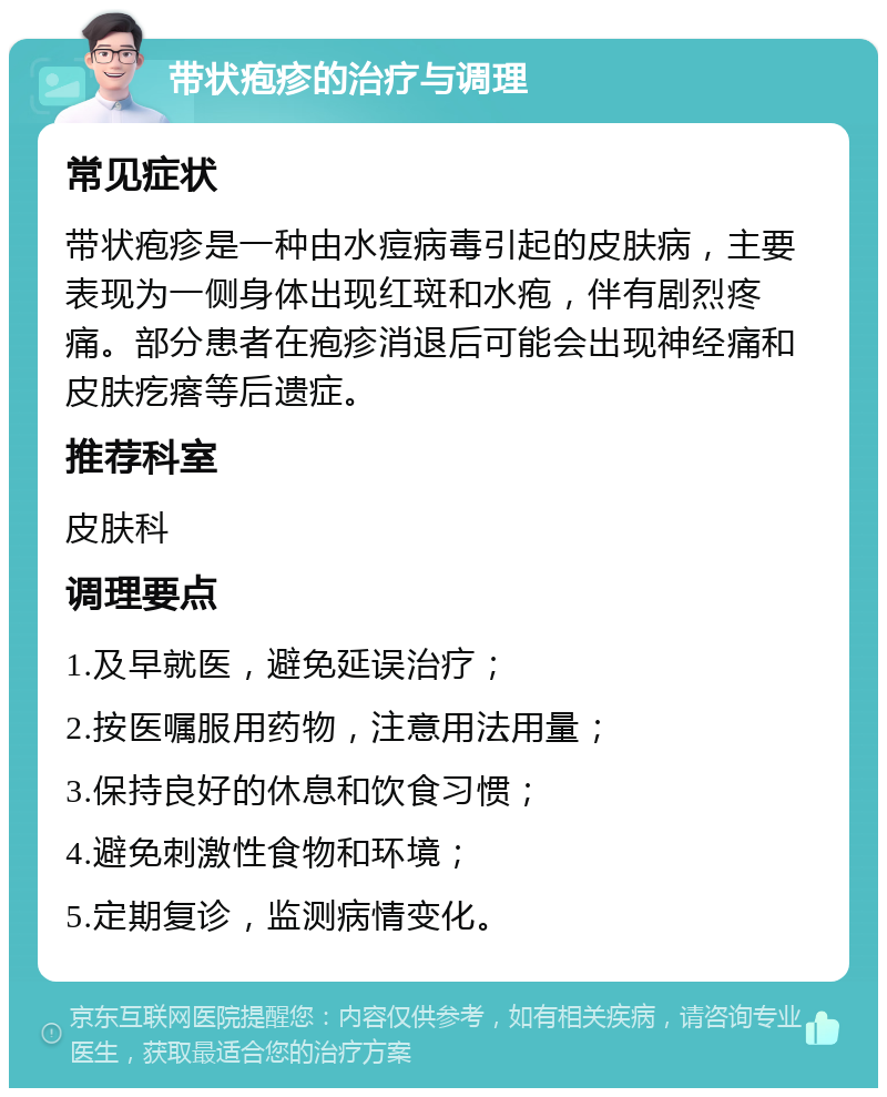 带状疱疹的治疗与调理 常见症状 带状疱疹是一种由水痘病毒引起的皮肤病，主要表现为一侧身体出现红斑和水疱，伴有剧烈疼痛。部分患者在疱疹消退后可能会出现神经痛和皮肤疙瘩等后遗症。 推荐科室 皮肤科 调理要点 1.及早就医，避免延误治疗； 2.按医嘱服用药物，注意用法用量； 3.保持良好的休息和饮食习惯； 4.避免刺激性食物和环境； 5.定期复诊，监测病情变化。