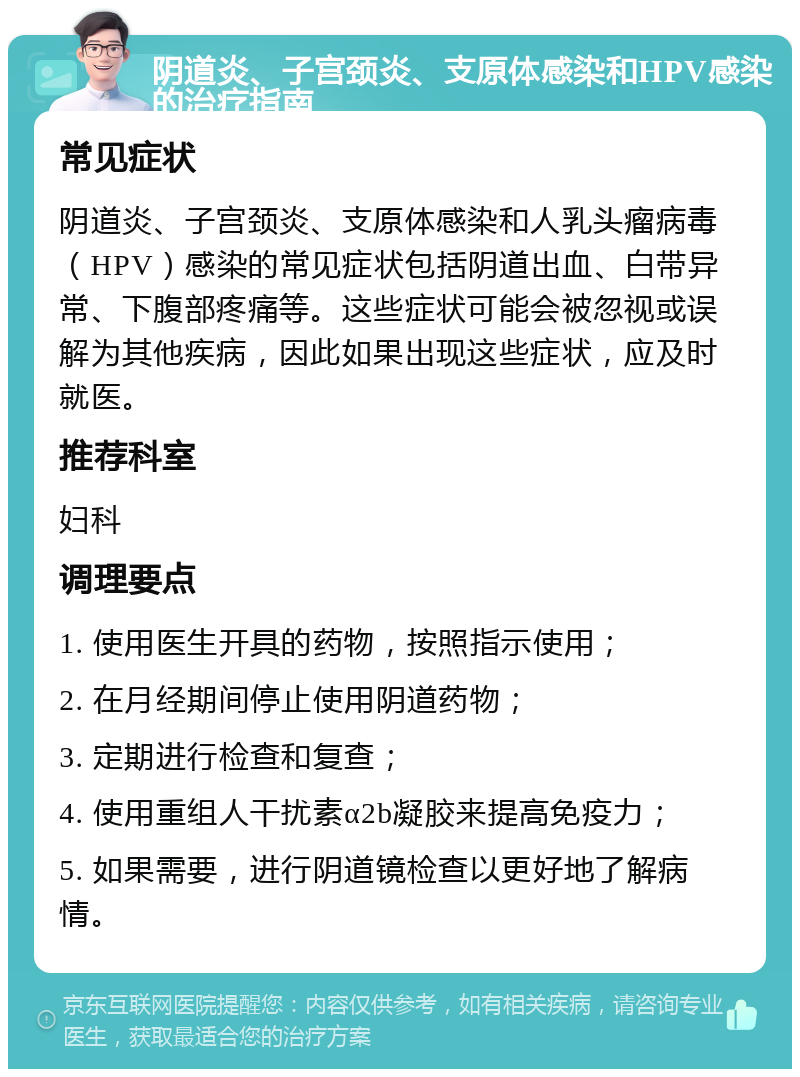 阴道炎、子宫颈炎、支原体感染和HPV感染的治疗指南 常见症状 阴道炎、子宫颈炎、支原体感染和人乳头瘤病毒（HPV）感染的常见症状包括阴道出血、白带异常、下腹部疼痛等。这些症状可能会被忽视或误解为其他疾病，因此如果出现这些症状，应及时就医。 推荐科室 妇科 调理要点 1. 使用医生开具的药物，按照指示使用； 2. 在月经期间停止使用阴道药物； 3. 定期进行检查和复查； 4. 使用重组人干扰素α2b凝胶来提高免疫力； 5. 如果需要，进行阴道镜检查以更好地了解病情。