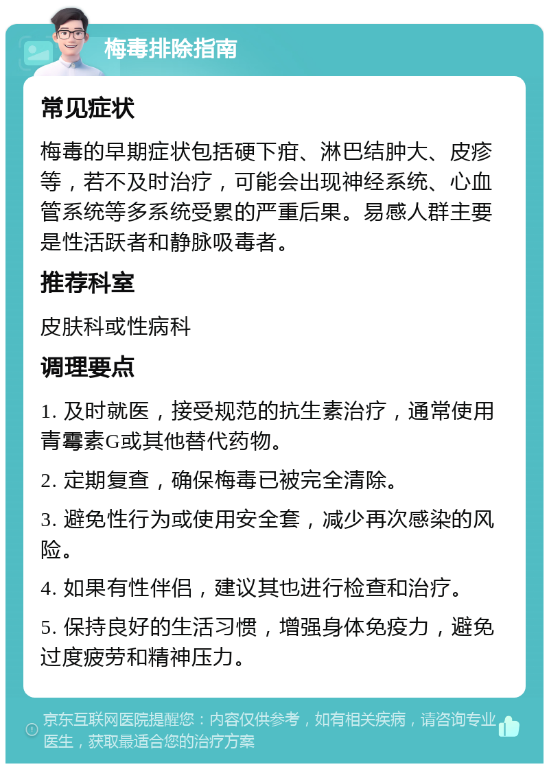 梅毒排除指南 常见症状 梅毒的早期症状包括硬下疳、淋巴结肿大、皮疹等，若不及时治疗，可能会出现神经系统、心血管系统等多系统受累的严重后果。易感人群主要是性活跃者和静脉吸毒者。 推荐科室 皮肤科或性病科 调理要点 1. 及时就医，接受规范的抗生素治疗，通常使用青霉素G或其他替代药物。 2. 定期复查，确保梅毒已被完全清除。 3. 避免性行为或使用安全套，减少再次感染的风险。 4. 如果有性伴侣，建议其也进行检查和治疗。 5. 保持良好的生活习惯，增强身体免疫力，避免过度疲劳和精神压力。