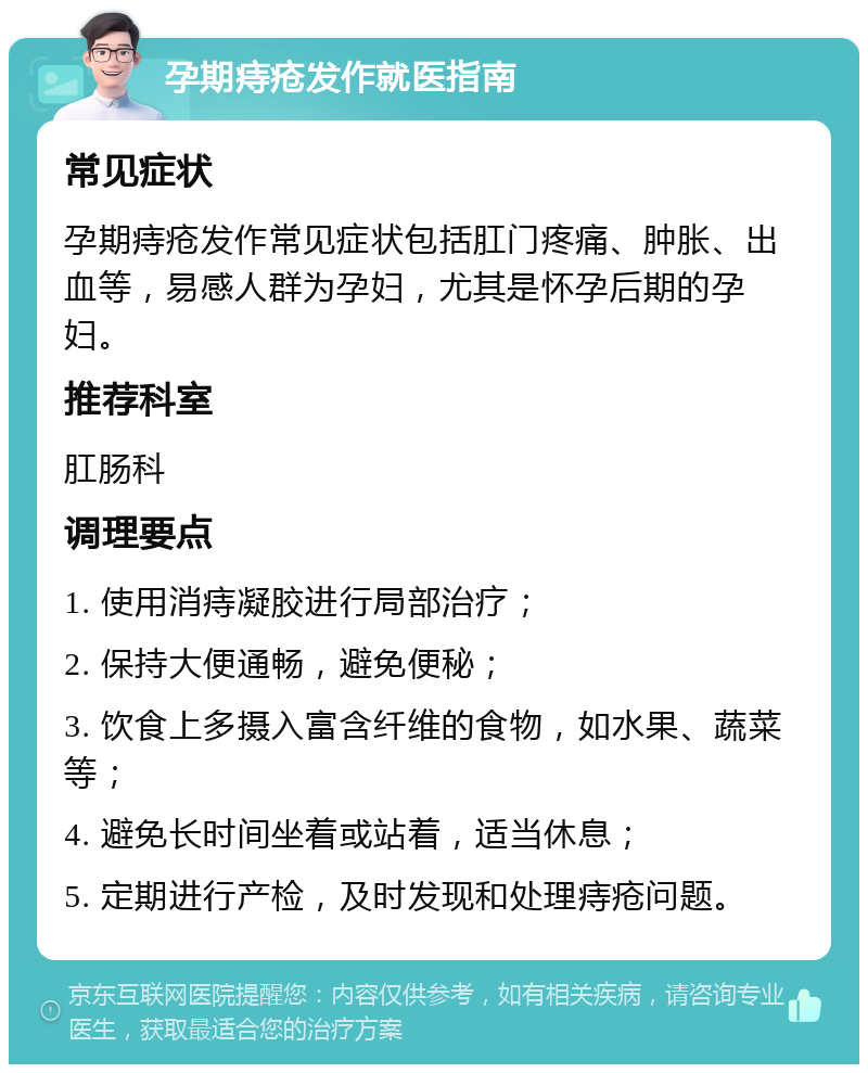 孕期痔疮发作就医指南 常见症状 孕期痔疮发作常见症状包括肛门疼痛、肿胀、出血等，易感人群为孕妇，尤其是怀孕后期的孕妇。 推荐科室 肛肠科 调理要点 1. 使用消痔凝胶进行局部治疗； 2. 保持大便通畅，避免便秘； 3. 饮食上多摄入富含纤维的食物，如水果、蔬菜等； 4. 避免长时间坐着或站着，适当休息； 5. 定期进行产检，及时发现和处理痔疮问题。