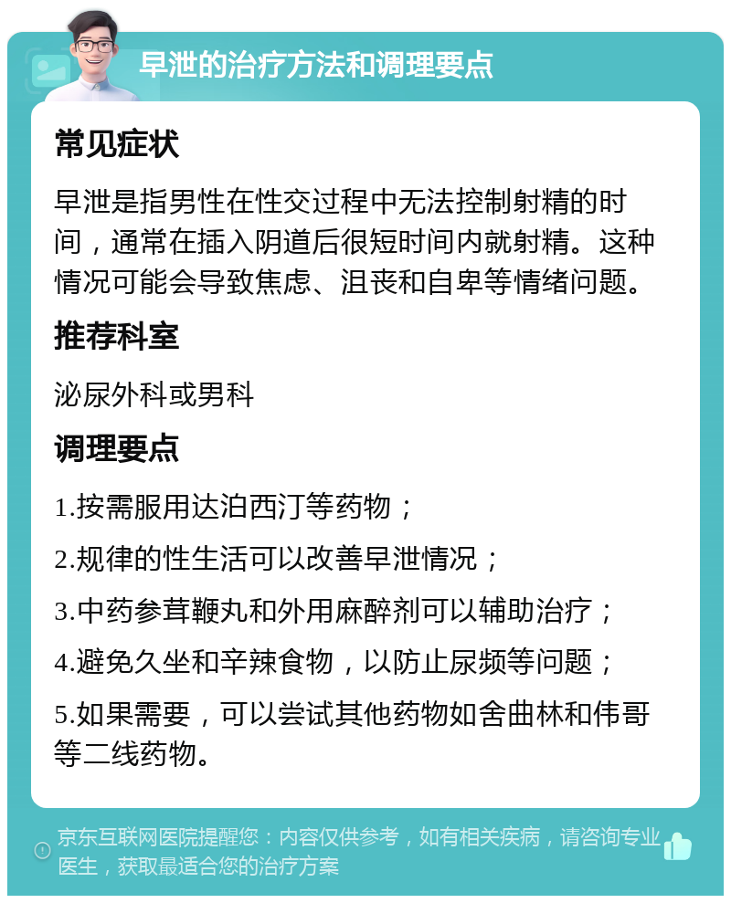 早泄的治疗方法和调理要点 常见症状 早泄是指男性在性交过程中无法控制射精的时间，通常在插入阴道后很短时间内就射精。这种情况可能会导致焦虑、沮丧和自卑等情绪问题。 推荐科室 泌尿外科或男科 调理要点 1.按需服用达泊西汀等药物； 2.规律的性生活可以改善早泄情况； 3.中药参茸鞭丸和外用麻醉剂可以辅助治疗； 4.避免久坐和辛辣食物，以防止尿频等问题； 5.如果需要，可以尝试其他药物如舍曲林和伟哥等二线药物。