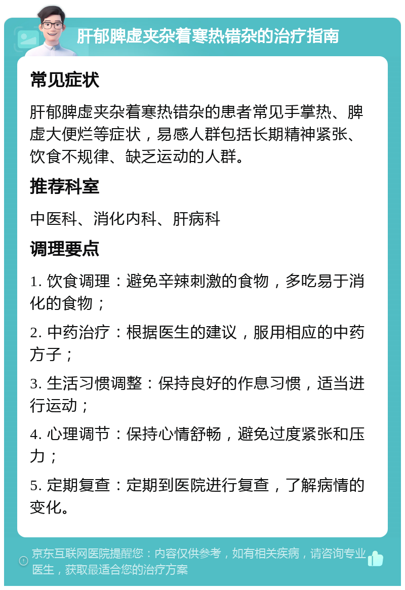 肝郁脾虚夹杂着寒热错杂的治疗指南 常见症状 肝郁脾虚夹杂着寒热错杂的患者常见手掌热、脾虚大便烂等症状，易感人群包括长期精神紧张、饮食不规律、缺乏运动的人群。 推荐科室 中医科、消化内科、肝病科 调理要点 1. 饮食调理：避免辛辣刺激的食物，多吃易于消化的食物； 2. 中药治疗：根据医生的建议，服用相应的中药方子； 3. 生活习惯调整：保持良好的作息习惯，适当进行运动； 4. 心理调节：保持心情舒畅，避免过度紧张和压力； 5. 定期复查：定期到医院进行复查，了解病情的变化。