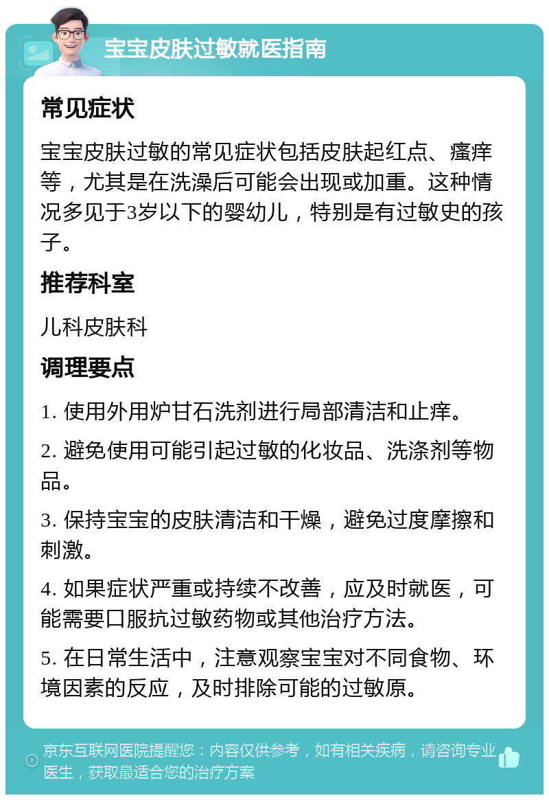 宝宝皮肤过敏就医指南 常见症状 宝宝皮肤过敏的常见症状包括皮肤起红点、瘙痒等，尤其是在洗澡后可能会出现或加重。这种情况多见于3岁以下的婴幼儿，特别是有过敏史的孩子。 推荐科室 儿科皮肤科 调理要点 1. 使用外用炉甘石洗剂进行局部清洁和止痒。 2. 避免使用可能引起过敏的化妆品、洗涤剂等物品。 3. 保持宝宝的皮肤清洁和干燥，避免过度摩擦和刺激。 4. 如果症状严重或持续不改善，应及时就医，可能需要口服抗过敏药物或其他治疗方法。 5. 在日常生活中，注意观察宝宝对不同食物、环境因素的反应，及时排除可能的过敏原。