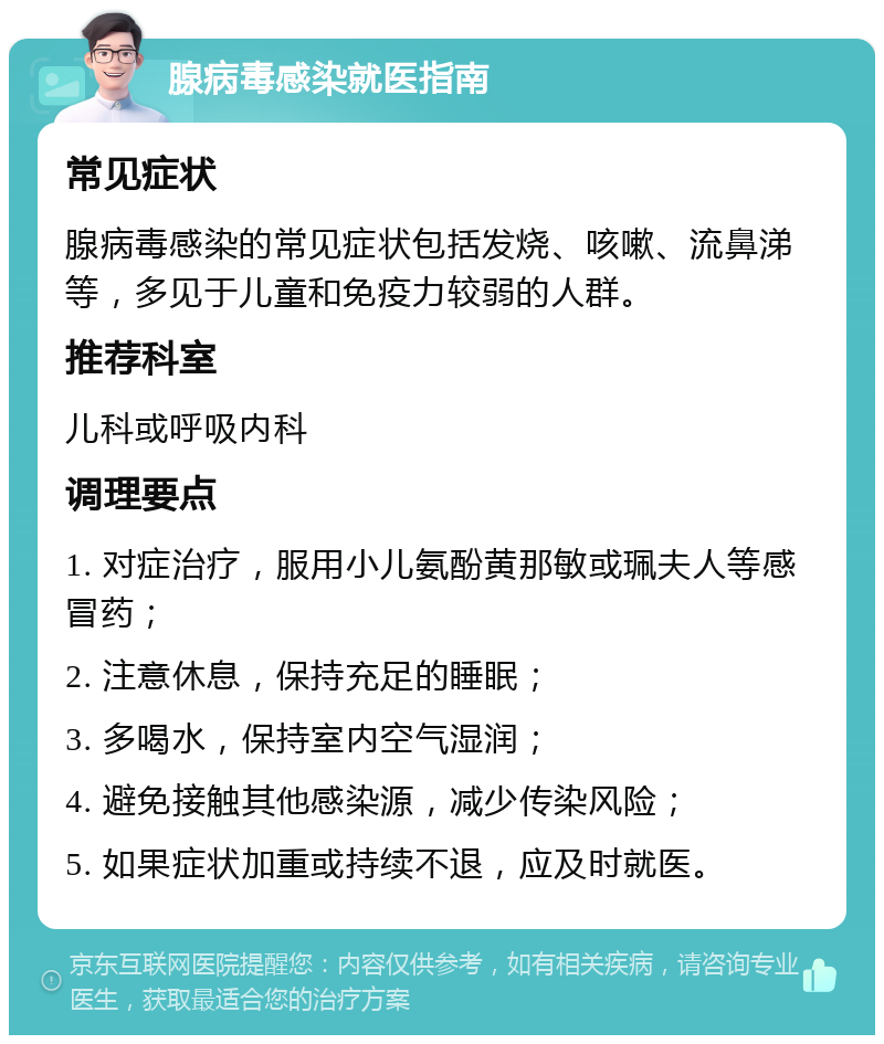 腺病毒感染就医指南 常见症状 腺病毒感染的常见症状包括发烧、咳嗽、流鼻涕等，多见于儿童和免疫力较弱的人群。 推荐科室 儿科或呼吸内科 调理要点 1. 对症治疗，服用小儿氨酚黄那敏或珮夫人等感冒药； 2. 注意休息，保持充足的睡眠； 3. 多喝水，保持室内空气湿润； 4. 避免接触其他感染源，减少传染风险； 5. 如果症状加重或持续不退，应及时就医。