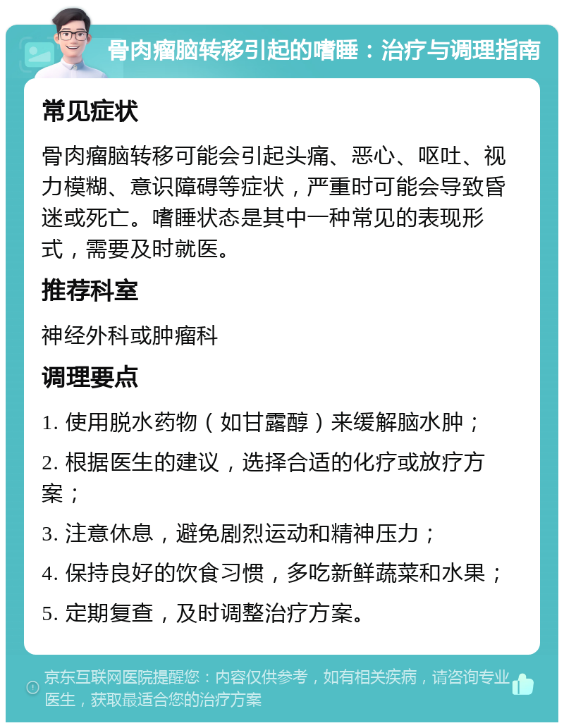 骨肉瘤脑转移引起的嗜睡：治疗与调理指南 常见症状 骨肉瘤脑转移可能会引起头痛、恶心、呕吐、视力模糊、意识障碍等症状，严重时可能会导致昏迷或死亡。嗜睡状态是其中一种常见的表现形式，需要及时就医。 推荐科室 神经外科或肿瘤科 调理要点 1. 使用脱水药物（如甘露醇）来缓解脑水肿； 2. 根据医生的建议，选择合适的化疗或放疗方案； 3. 注意休息，避免剧烈运动和精神压力； 4. 保持良好的饮食习惯，多吃新鲜蔬菜和水果； 5. 定期复查，及时调整治疗方案。