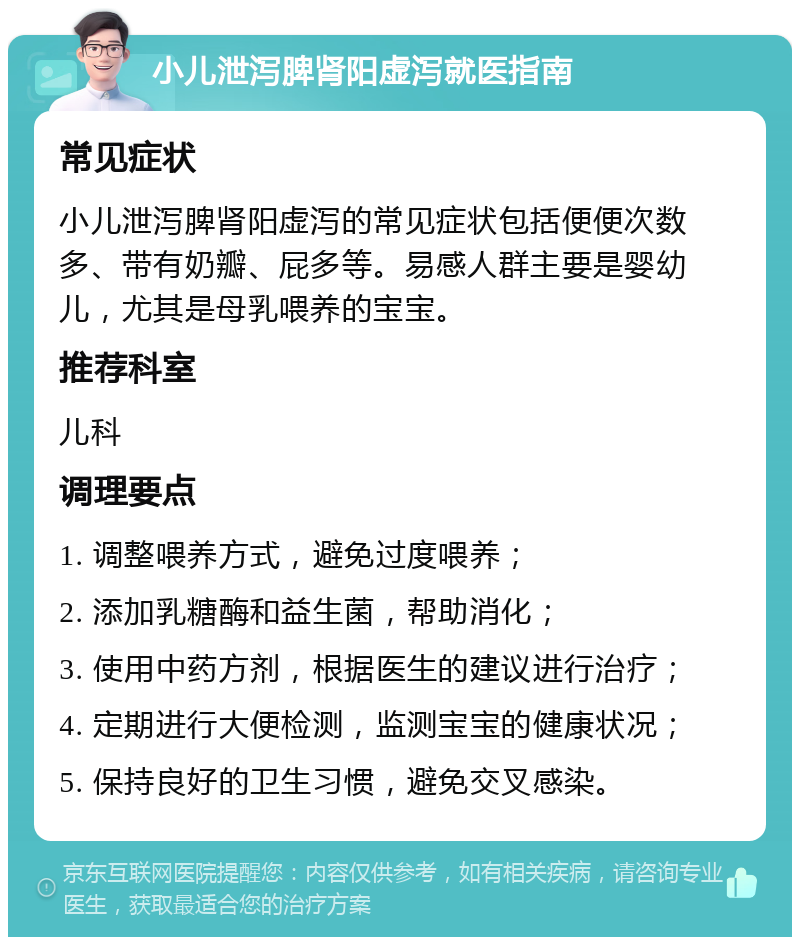 小儿泄泻脾肾阳虚泻就医指南 常见症状 小儿泄泻脾肾阳虚泻的常见症状包括便便次数多、带有奶瓣、屁多等。易感人群主要是婴幼儿，尤其是母乳喂养的宝宝。 推荐科室 儿科 调理要点 1. 调整喂养方式，避免过度喂养； 2. 添加乳糖酶和益生菌，帮助消化； 3. 使用中药方剂，根据医生的建议进行治疗； 4. 定期进行大便检测，监测宝宝的健康状况； 5. 保持良好的卫生习惯，避免交叉感染。