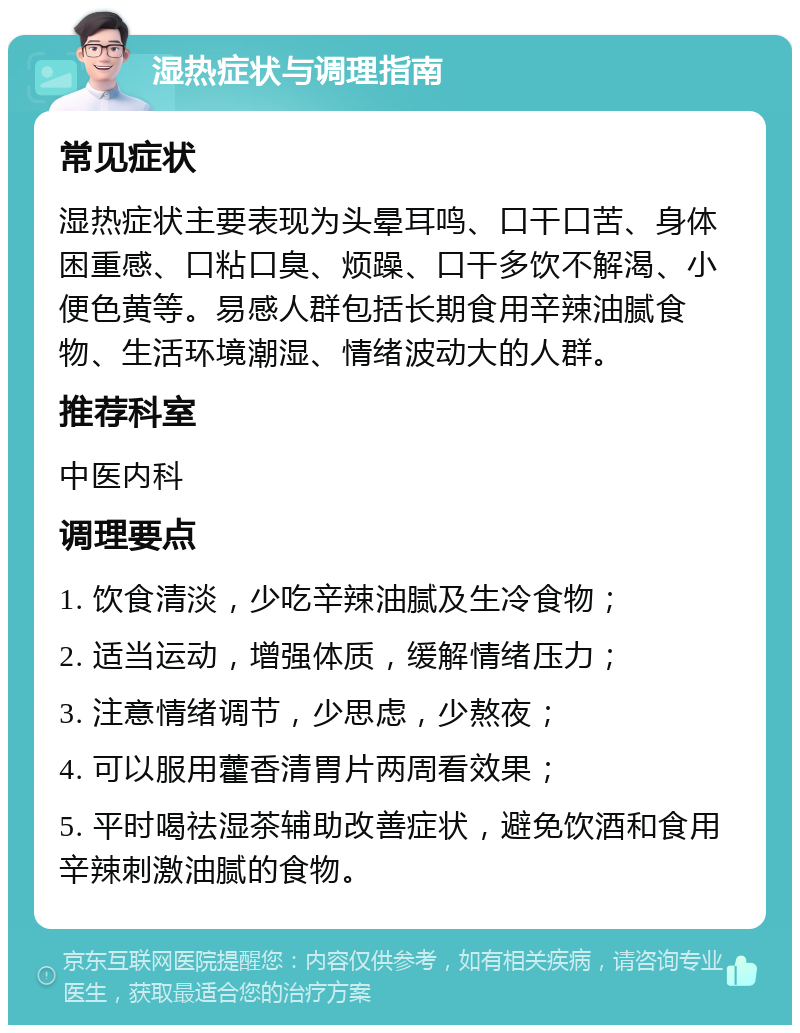 湿热症状与调理指南 常见症状 湿热症状主要表现为头晕耳鸣、口干口苦、身体困重感、口粘口臭、烦躁、口干多饮不解渴、小便色黄等。易感人群包括长期食用辛辣油腻食物、生活环境潮湿、情绪波动大的人群。 推荐科室 中医内科 调理要点 1. 饮食清淡，少吃辛辣油腻及生冷食物； 2. 适当运动，增强体质，缓解情绪压力； 3. 注意情绪调节，少思虑，少熬夜； 4. 可以服用藿香清胃片两周看效果； 5. 平时喝祛湿茶辅助改善症状，避免饮酒和食用辛辣刺激油腻的食物。