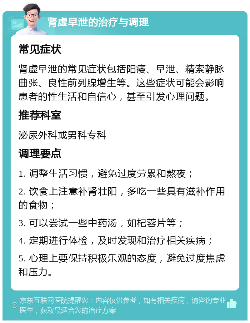 肾虚早泄的治疗与调理 常见症状 肾虚早泄的常见症状包括阳痿、早泄、精索静脉曲张、良性前列腺增生等。这些症状可能会影响患者的性生活和自信心，甚至引发心理问题。 推荐科室 泌尿外科或男科专科 调理要点 1. 调整生活习惯，避免过度劳累和熬夜； 2. 饮食上注意补肾壮阳，多吃一些具有滋补作用的食物； 3. 可以尝试一些中药汤，如杞蓉片等； 4. 定期进行体检，及时发现和治疗相关疾病； 5. 心理上要保持积极乐观的态度，避免过度焦虑和压力。