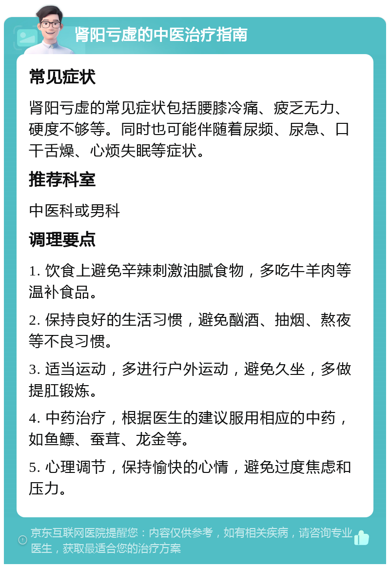 肾阳亏虚的中医治疗指南 常见症状 肾阳亏虚的常见症状包括腰膝冷痛、疲乏无力、硬度不够等。同时也可能伴随着尿频、尿急、口干舌燥、心烦失眠等症状。 推荐科室 中医科或男科 调理要点 1. 饮食上避免辛辣刺激油腻食物，多吃牛羊肉等温补食品。 2. 保持良好的生活习惯，避免酗酒、抽烟、熬夜等不良习惯。 3. 适当运动，多进行户外运动，避免久坐，多做提肛锻炼。 4. 中药治疗，根据医生的建议服用相应的中药，如鱼鳔、蚕茸、龙金等。 5. 心理调节，保持愉快的心情，避免过度焦虑和压力。