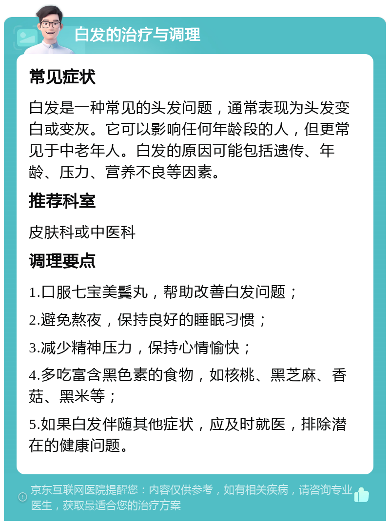 白发的治疗与调理 常见症状 白发是一种常见的头发问题，通常表现为头发变白或变灰。它可以影响任何年龄段的人，但更常见于中老年人。白发的原因可能包括遗传、年龄、压力、营养不良等因素。 推荐科室 皮肤科或中医科 调理要点 1.口服七宝美鬓丸，帮助改善白发问题； 2.避免熬夜，保持良好的睡眠习惯； 3.减少精神压力，保持心情愉快； 4.多吃富含黑色素的食物，如核桃、黑芝麻、香菇、黑米等； 5.如果白发伴随其他症状，应及时就医，排除潜在的健康问题。