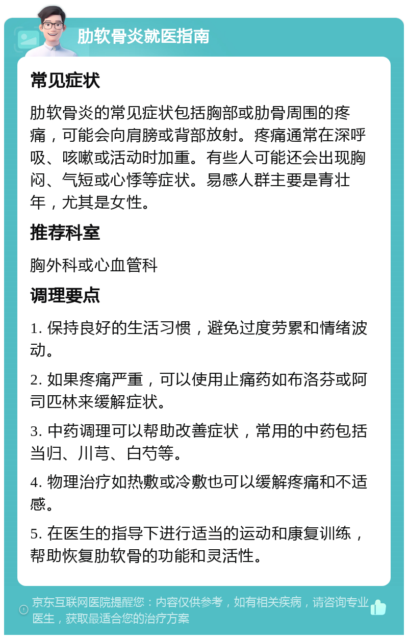 肋软骨炎就医指南 常见症状 肋软骨炎的常见症状包括胸部或肋骨周围的疼痛，可能会向肩膀或背部放射。疼痛通常在深呼吸、咳嗽或活动时加重。有些人可能还会出现胸闷、气短或心悸等症状。易感人群主要是青壮年，尤其是女性。 推荐科室 胸外科或心血管科 调理要点 1. 保持良好的生活习惯，避免过度劳累和情绪波动。 2. 如果疼痛严重，可以使用止痛药如布洛芬或阿司匹林来缓解症状。 3. 中药调理可以帮助改善症状，常用的中药包括当归、川芎、白芍等。 4. 物理治疗如热敷或冷敷也可以缓解疼痛和不适感。 5. 在医生的指导下进行适当的运动和康复训练，帮助恢复肋软骨的功能和灵活性。