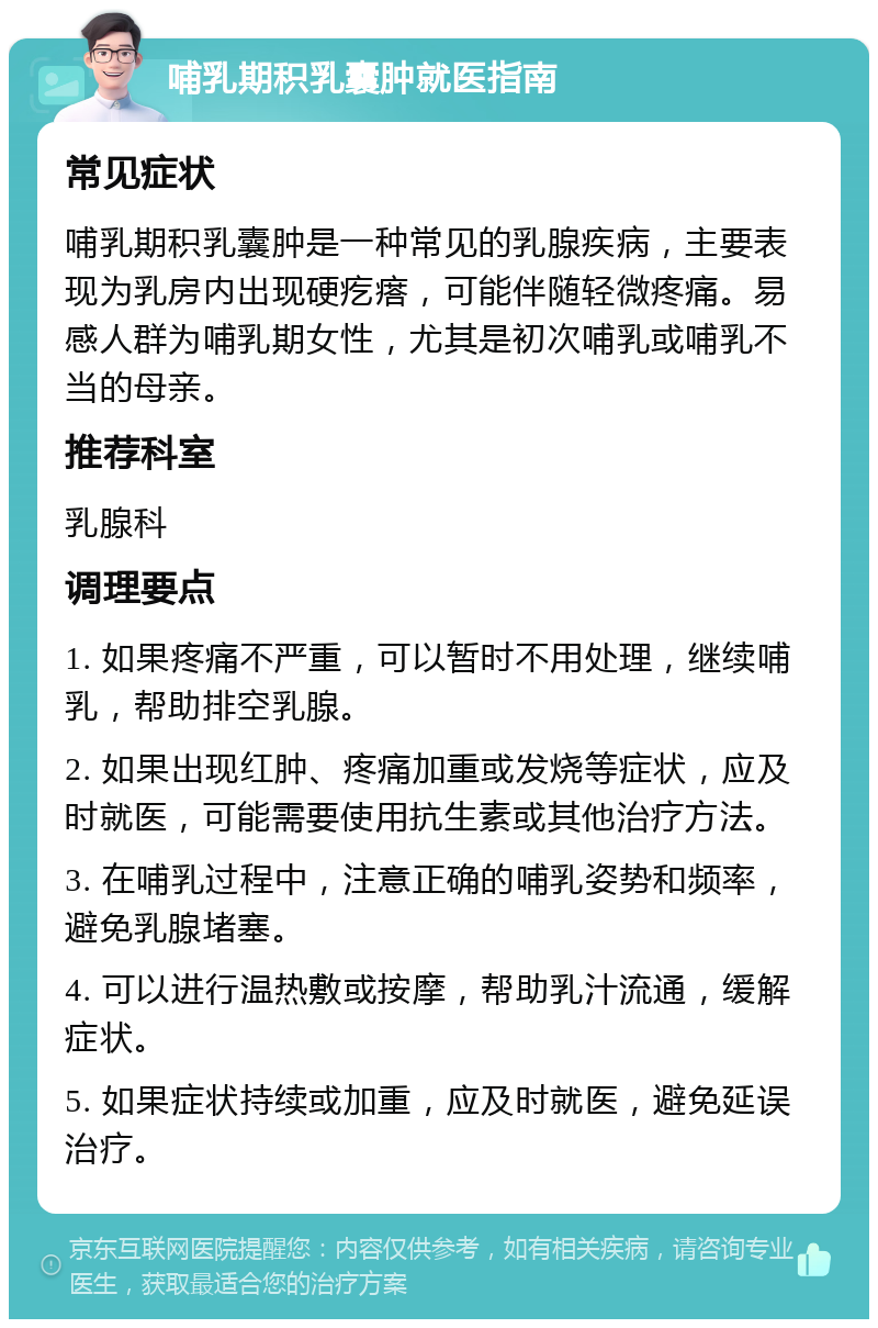 哺乳期积乳囊肿就医指南 常见症状 哺乳期积乳囊肿是一种常见的乳腺疾病，主要表现为乳房内出现硬疙瘩，可能伴随轻微疼痛。易感人群为哺乳期女性，尤其是初次哺乳或哺乳不当的母亲。 推荐科室 乳腺科 调理要点 1. 如果疼痛不严重，可以暂时不用处理，继续哺乳，帮助排空乳腺。 2. 如果出现红肿、疼痛加重或发烧等症状，应及时就医，可能需要使用抗生素或其他治疗方法。 3. 在哺乳过程中，注意正确的哺乳姿势和频率，避免乳腺堵塞。 4. 可以进行温热敷或按摩，帮助乳汁流通，缓解症状。 5. 如果症状持续或加重，应及时就医，避免延误治疗。