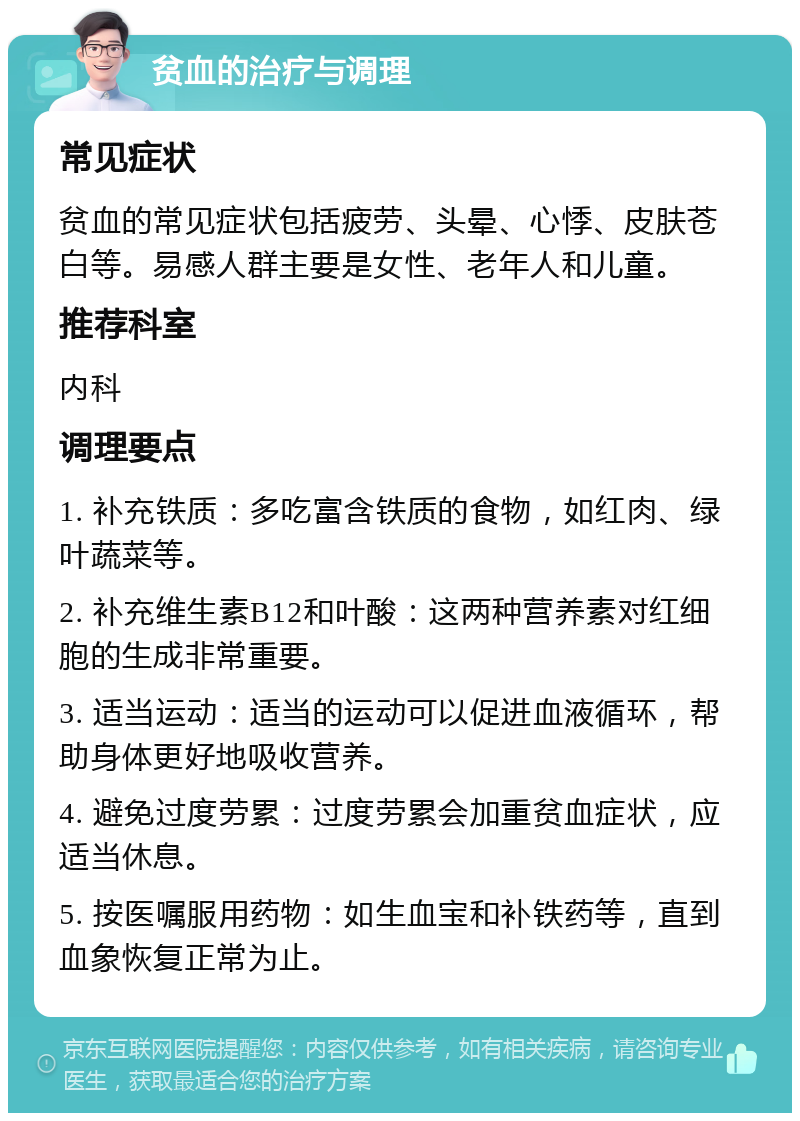 贫血的治疗与调理 常见症状 贫血的常见症状包括疲劳、头晕、心悸、皮肤苍白等。易感人群主要是女性、老年人和儿童。 推荐科室 内科 调理要点 1. 补充铁质：多吃富含铁质的食物，如红肉、绿叶蔬菜等。 2. 补充维生素B12和叶酸：这两种营养素对红细胞的生成非常重要。 3. 适当运动：适当的运动可以促进血液循环，帮助身体更好地吸收营养。 4. 避免过度劳累：过度劳累会加重贫血症状，应适当休息。 5. 按医嘱服用药物：如生血宝和补铁药等，直到血象恢复正常为止。