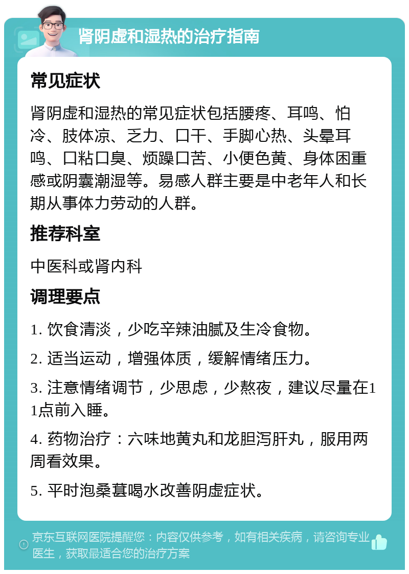 肾阴虚和湿热的治疗指南 常见症状 肾阴虚和湿热的常见症状包括腰疼、耳鸣、怕冷、肢体凉、乏力、口干、手脚心热、头晕耳鸣、口粘口臭、烦躁口苦、小便色黄、身体困重感或阴囊潮湿等。易感人群主要是中老年人和长期从事体力劳动的人群。 推荐科室 中医科或肾内科 调理要点 1. 饮食清淡，少吃辛辣油腻及生冷食物。 2. 适当运动，增强体质，缓解情绪压力。 3. 注意情绪调节，少思虑，少熬夜，建议尽量在11点前入睡。 4. 药物治疗：六味地黄丸和龙胆泻肝丸，服用两周看效果。 5. 平时泡桑葚喝水改善阴虚症状。