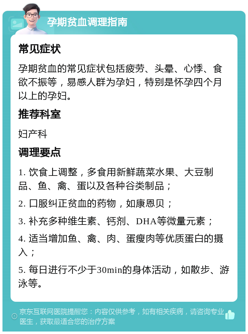 孕期贫血调理指南 常见症状 孕期贫血的常见症状包括疲劳、头晕、心悸、食欲不振等，易感人群为孕妇，特别是怀孕四个月以上的孕妇。 推荐科室 妇产科 调理要点 1. 饮食上调整，多食用新鲜蔬菜水果、大豆制品、鱼、禽、蛋以及各种谷类制品； 2. 口服纠正贫血的药物，如康恩贝； 3. 补充多种维生素、钙剂、DHA等微量元素； 4. 适当增加鱼、禽、肉、蛋瘦肉等优质蛋白的摄入； 5. 每日进行不少于30min的身体活动，如散步、游泳等。