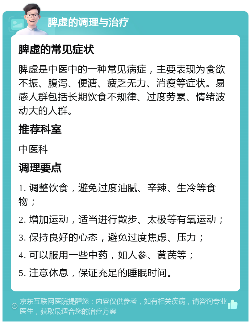 脾虚的调理与治疗 脾虚的常见症状 脾虚是中医中的一种常见病症，主要表现为食欲不振、腹泻、便溏、疲乏无力、消瘦等症状。易感人群包括长期饮食不规律、过度劳累、情绪波动大的人群。 推荐科室 中医科 调理要点 1. 调整饮食，避免过度油腻、辛辣、生冷等食物； 2. 增加运动，适当进行散步、太极等有氧运动； 3. 保持良好的心态，避免过度焦虑、压力； 4. 可以服用一些中药，如人参、黄芪等； 5. 注意休息，保证充足的睡眠时间。